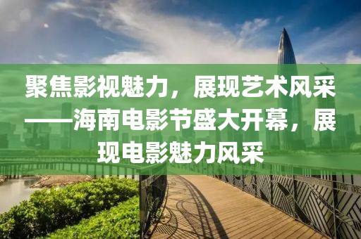 聚焦影视魅力，展现艺术风采——海南电影节盛大开幕，展现电影魅力风采