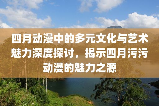 四月动漫中的多元文化与艺术魅力深度探讨，揭示四月污污动漫的魅力之源