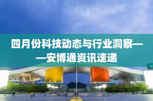 四月份科技动态与行业洞察——安博通资讯速递