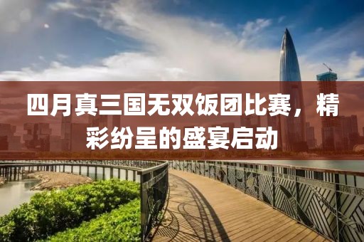 四月真三国无双饭团比赛，精彩纷呈的盛宴启动