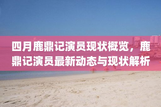 四月鹿鼎记演员现状概览，鹿鼎记演员最新动态与现状解析