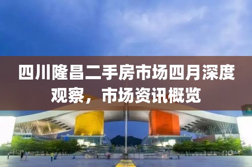 四川隆昌二手房市场四月深度观察，市场资讯概览
