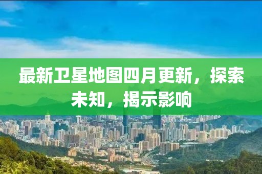最新卫星地图四月更新，探索未知，揭示影响