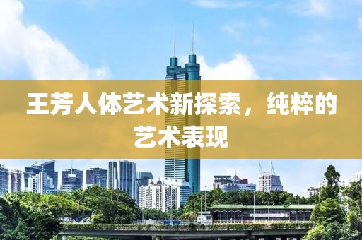 王芳人体艺术新探索，纯粹的艺术表现