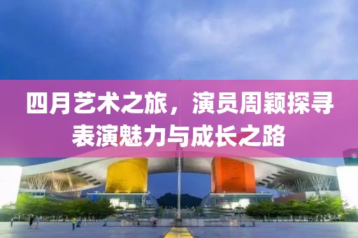 四月艺术之旅，演员周颖探寻表演魅力与成长之路