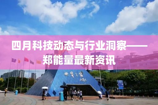 四月科技动态与行业洞察——郑能量最新资讯