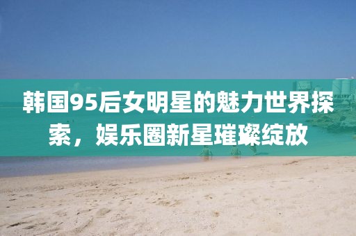 韩国95后女明星的魅力世界探索，娱乐圈新星璀璨绽放