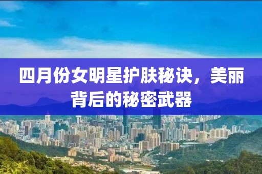 四月份女明星护肤秘诀，美丽背后的秘密武器