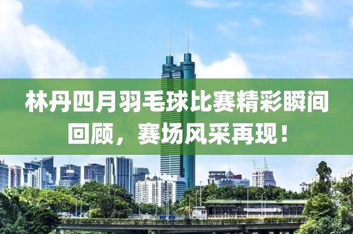林丹四月羽毛球比赛精彩瞬间回顾，赛场风采再现！