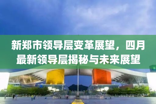 新郑市领导层变革展望，四月最新领导层揭秘与未来展望