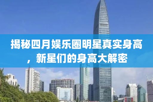 揭秘四月娱乐圈明星真实身高，新星们的身高大解密