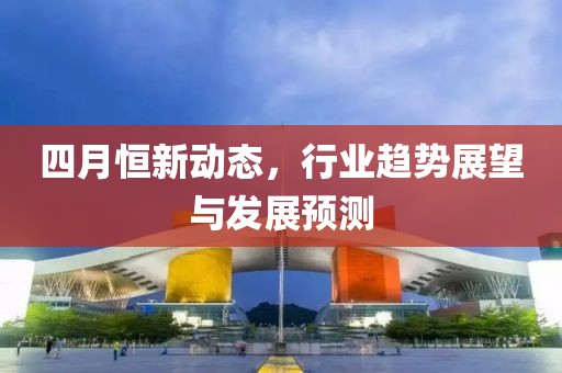 四月恒新动态，行业趋势展望与发展预测