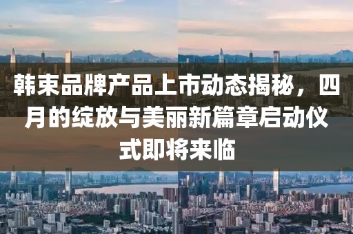 韩束品牌产品上市动态揭秘，四月的绽放与美丽新篇章启动仪式即将来临