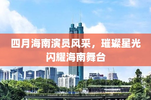 四月海南演员风采，璀璨星光闪耀海南舞台