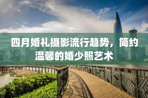 四月婚礼摄影流行趋势，简约温馨的婚少照艺术