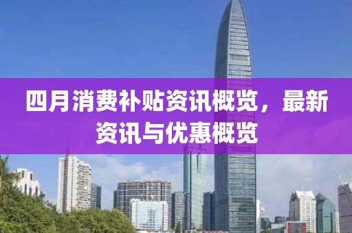 四月消费补贴资讯概览，最新资讯与优惠概览