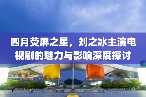 四月荧屏之星，刘之冰主演电视剧的魅力与影响深度探讨