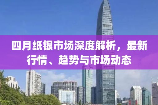 四月纸银市场深度解析，最新行情、趋势与市场动态