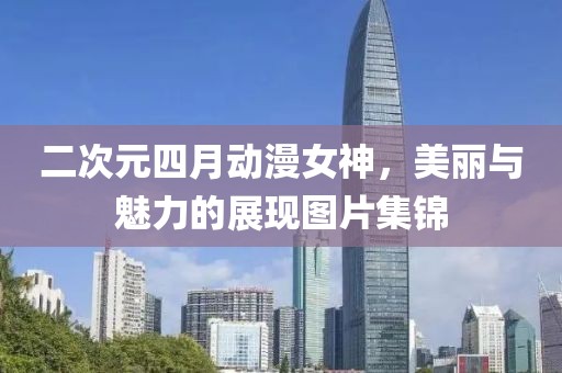 二次元四月动漫女神，美丽与魅力的展现图片集锦