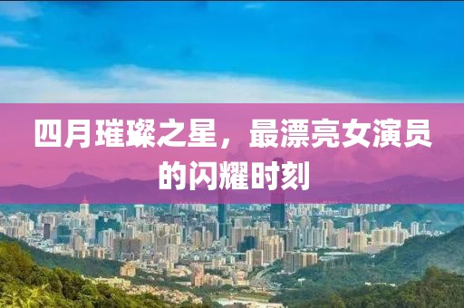 四月璀璨之星，最漂亮女演员的闪耀时刻