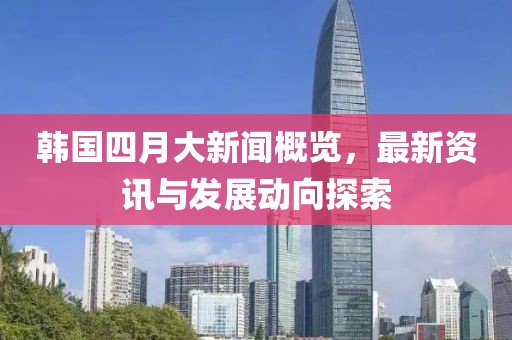韩国四月大新闻概览，最新资讯与发展动向探索