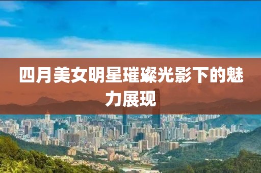 四月美女明星璀璨光影下的魅力展现