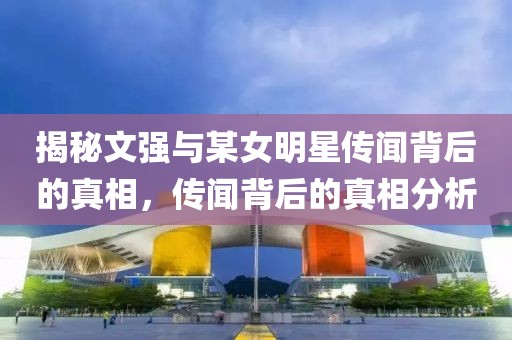 揭秘文强与某女明星传闻背后的真相，传闻背后的真相分析
