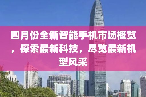 四月份全新智能手机市场概览，探索最新科技，尽览最新机型风采