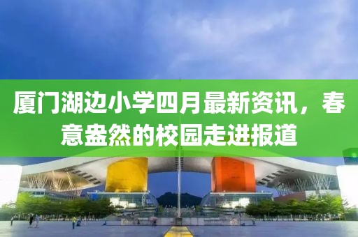 厦门湖边小学四月最新资讯，春意盎然的校园走进报道