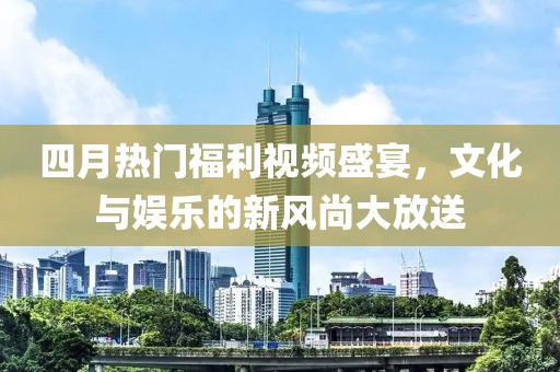 四月热门福利视频盛宴，文化与娱乐的新风尚大放送