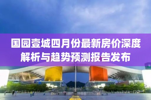 国园壹城四月份最新房价深度解析与趋势预测报告发布