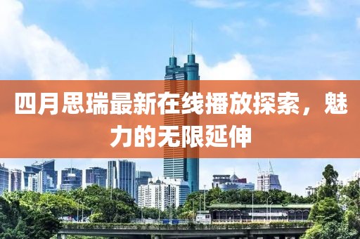 四月思瑞最新在线播放探索，魅力的无限延伸
