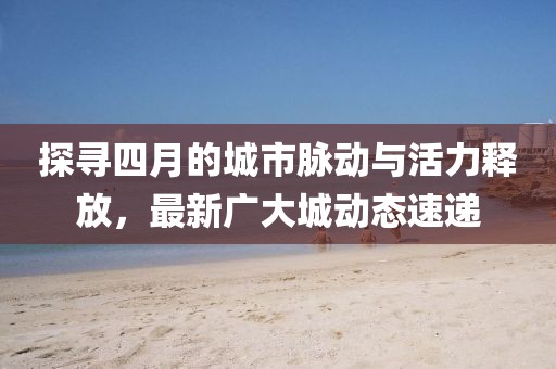 探寻四月的城市脉动与活力释放，最新广大城动态速递