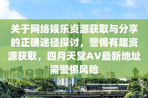 关于网络娱乐资源获取与分享的正确途径探讨，警惕有趣资源获取，四月天堂AV最新地址需警惕风险