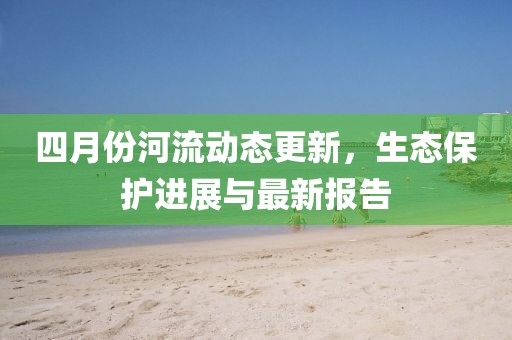 四月份河流动态更新，生态保护进展与最新报告