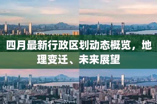 四月最新行政区划动态概览，地理变迁、未来展望