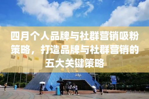 四月个人品牌与社群营销吸粉策略，打造品牌与社群营销的五大关键策略