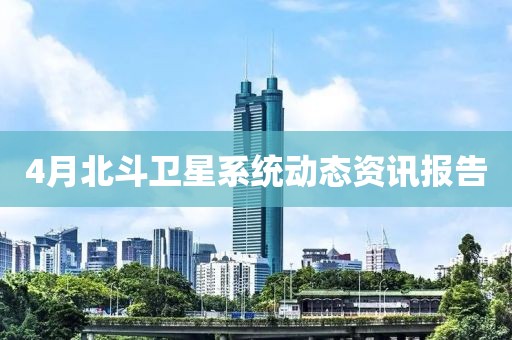 4月北斗卫星系统动态资讯报告