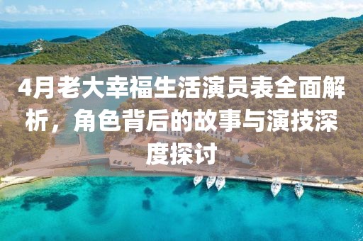 4月老大幸福生活演员表全面解析，角色背后的故事与演技深度探讨