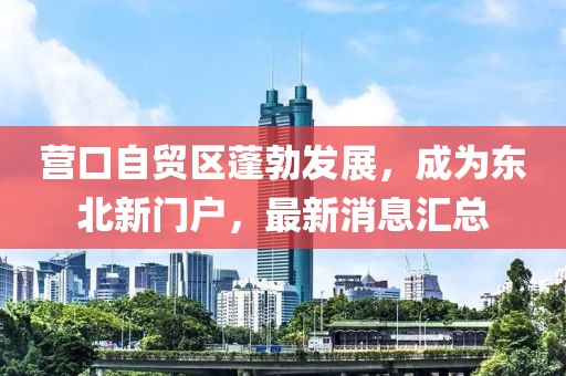 营口自贸区蓬勃发展，成为东北新门户，最新消息汇总