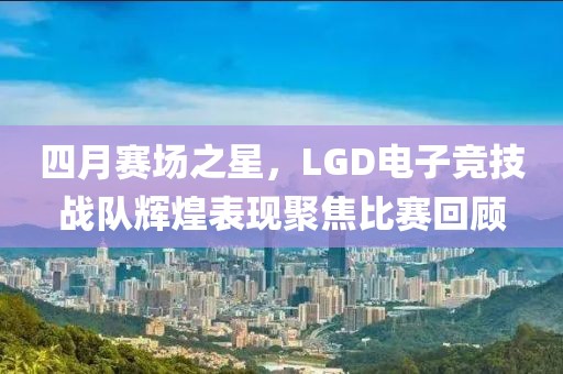 四月赛场之星，LGD电子竞技战队辉煌表现聚焦比赛回顾