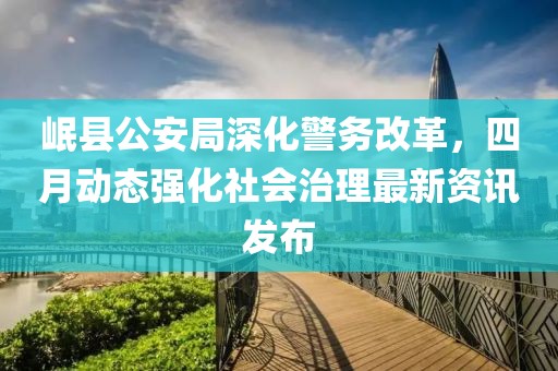 岷县公安局深化警务改革，四月动态强化社会治理最新资讯发布