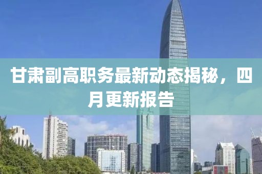 甘肃副高职务最新动态揭秘，四月更新报告