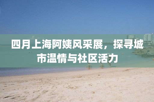 四月上海阿姨风采展，探寻城市温情与社区活力