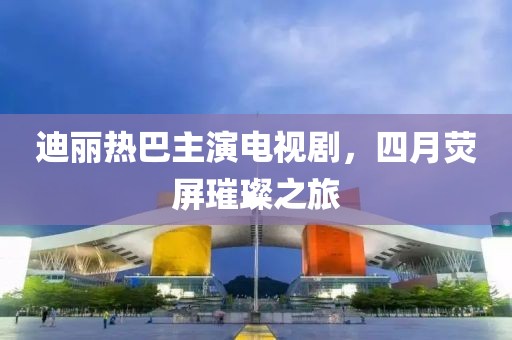 迪丽热巴主演电视剧，四月荧屏璀璨之旅