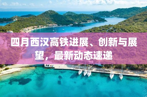 四月西汉高铁进展、创新与展望，最新动态速递