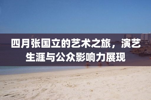 四月张国立的艺术之旅，演艺生涯与公众影响力展现