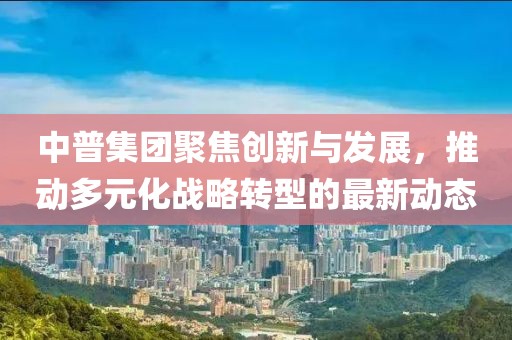 中普集团聚焦创新与发展，推动多元化战略转型的最新动态