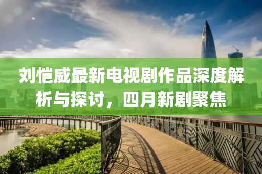 刘恺威最新电视剧作品深度解析与探讨，四月新剧聚焦