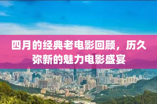 四月的经典老电影回顾，历久弥新的魅力电影盛宴